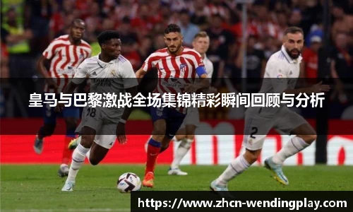 皇马与巴黎激战全场集锦精彩瞬间回顾与分析