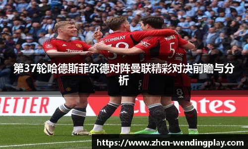 第37轮哈德斯菲尔德对阵曼联精彩对决前瞻与分析