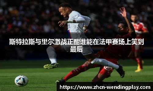 斯特拉斯与里尔激战正酣谁能在法甲赛场上笑到最后