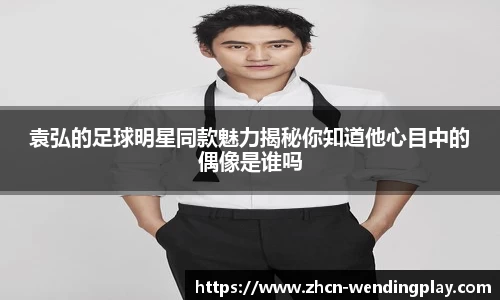 袁弘的足球明星同款魅力揭秘你知道他心目中的偶像是谁吗